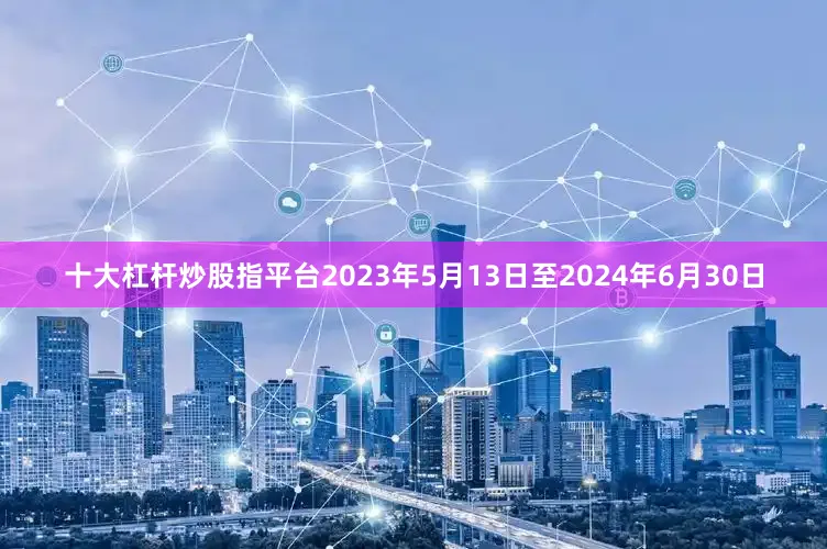 十大杠杆炒股指平台2023年5月13日至2024年6月30日