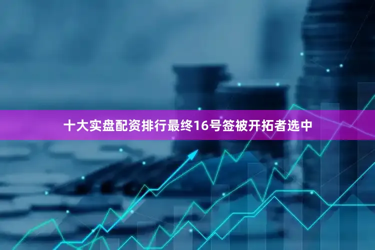 十大实盘配资排行最终16号签被开拓者选中