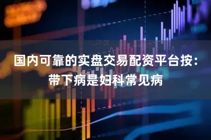 国内可靠的实盘交易配资平台按：带下病是妇科常见病