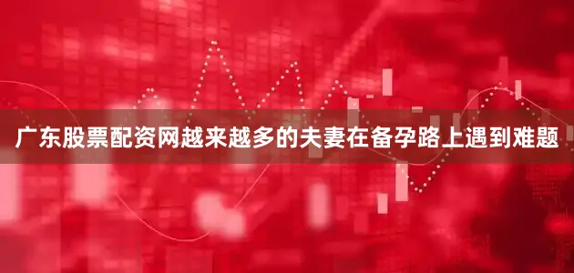 广东股票配资网越来越多的夫妻在备孕路上遇到难题