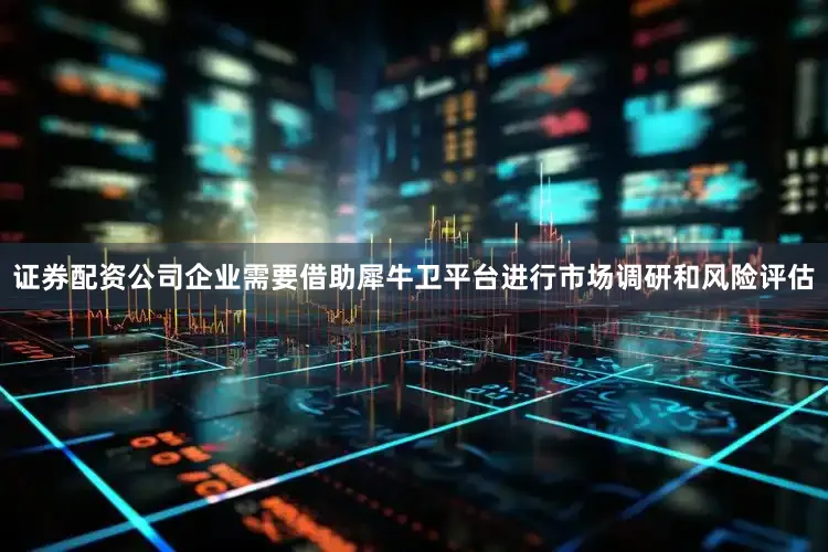 证券配资公司企业需要借助犀牛卫平台进行市场调研和风险评估