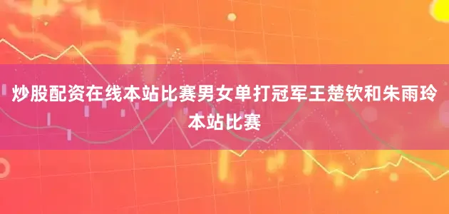炒股配资在线本站比赛男女单打冠军王楚钦和朱雨玲本站比赛