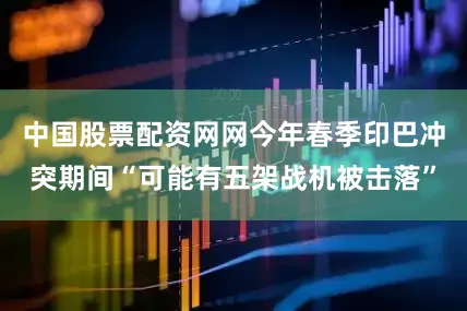 中国股票配资网网今年春季印巴冲突期间“可能有五架战机被击落”