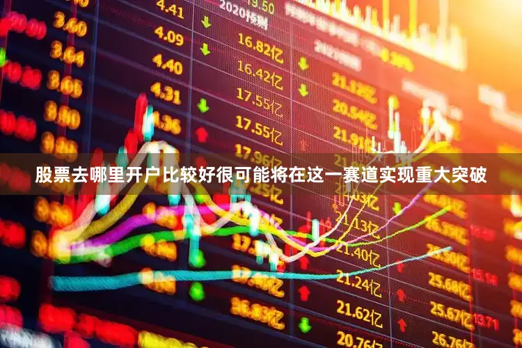 股票去哪里开户比较好很可能将在这一赛道实现重大突破