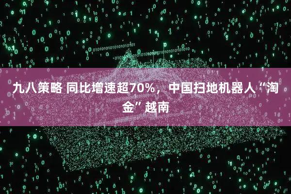 九八策略 同比增速超70%,中国扫地机器人“淘金”越南