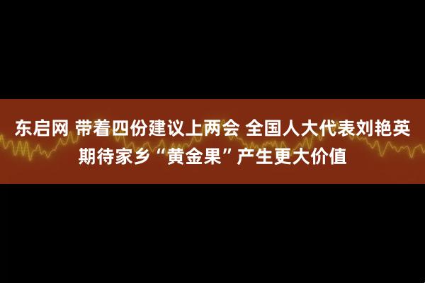 东启网 带着四份建议上两会 全国人大代表刘艳英期待家乡“黄金果”产生更大价值