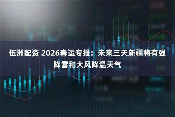 伍洲配资 2026春运专报：未来三天新疆将有强降雪和大风降温天气