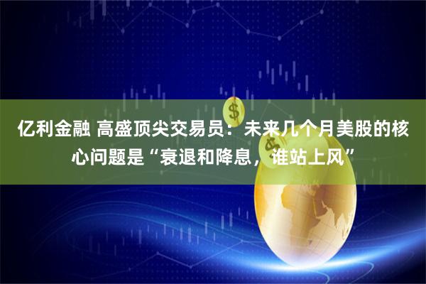 亿利金融 高盛顶尖交易员：未来几个月美股的核心问题是“衰退和降息，谁站上风”
