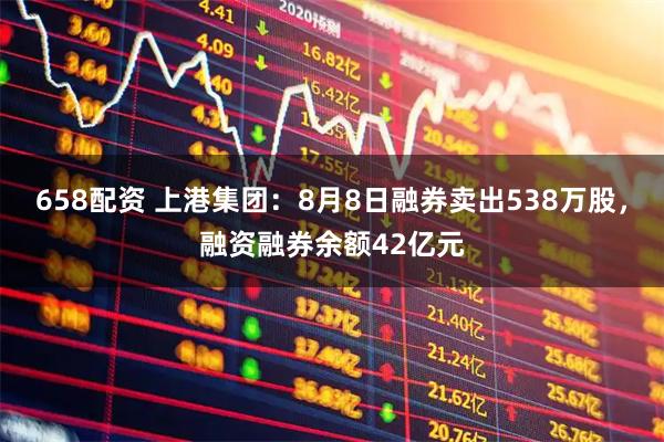 658配资 上港集团：8月8日融券卖出538万股，融资融券余额42亿元