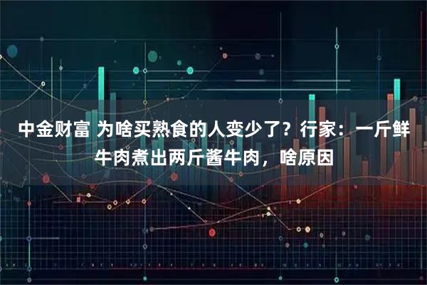 中金财富 为啥买熟食的人变少了？行家：一斤鲜牛肉煮出两斤酱牛肉，啥原因