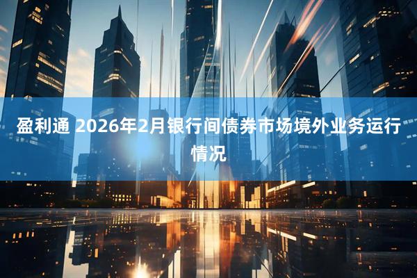 盈利通 2026年2月银行间债券市场境外业务运行情况