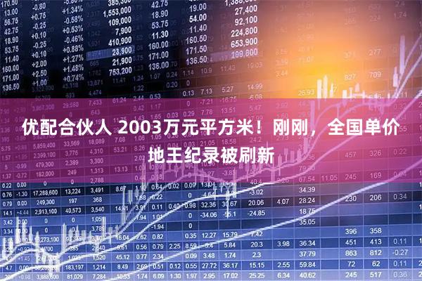 优配合伙人 2003万元平方米！刚刚，全国单价地王纪录被刷新
