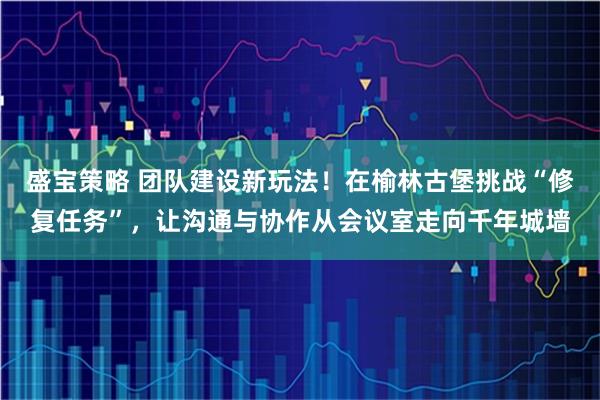 盛宝策略 团队建设新玩法！在榆林古堡挑战“修复任务”，让沟通与协作从会议室走向千年城墙