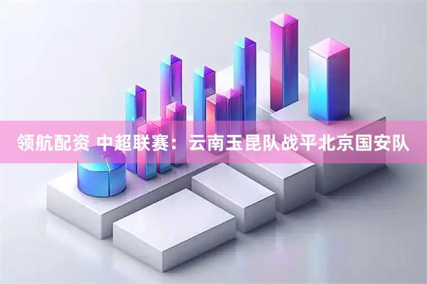 领航配资 中超联赛：云南玉昆队战平北京国安队