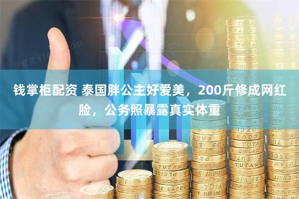 钱掌柜配资 泰国胖公主好爱美，200斤修成网红脸，公务照暴露真实体重