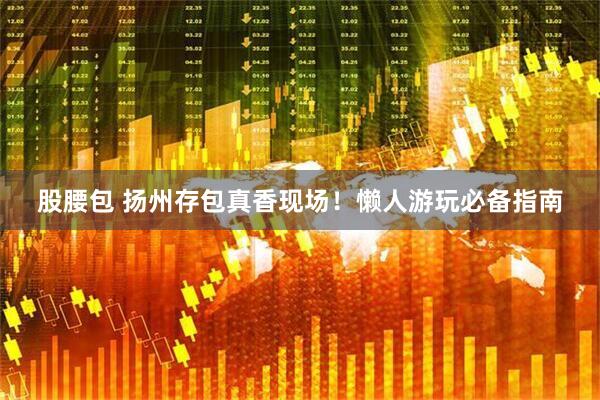 股腰包 扬州存包真香现场！懒人游玩必备指南