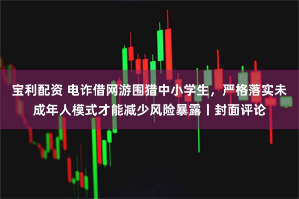 宝利配资 电诈借网游围猎中小学生，严格落实未成年人模式才能减少风险暴露丨封面评论