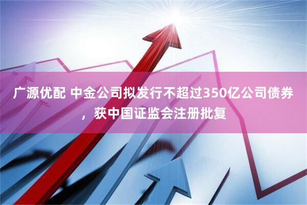 广源优配 中金公司拟发行不超过350亿公司债券，获中国证监会注册批复