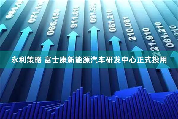 永利策略 富士康新能源汽车研发中心正式投用