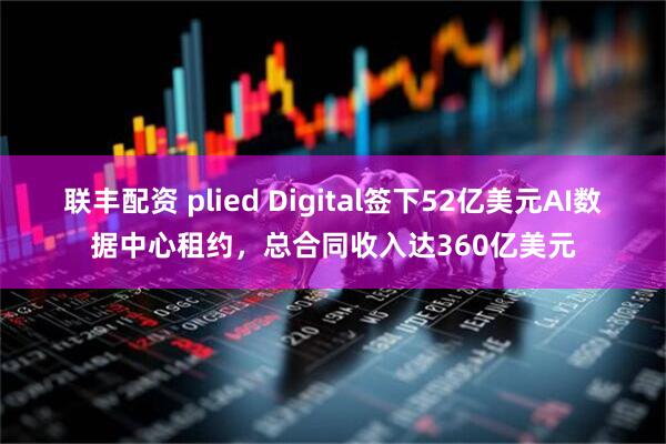 联丰配资 plied Digital签下52亿美元AI数据中心租约，总合同收入达360亿美元