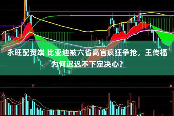 永旺配资端 比亚迪被六省高官疯狂争抢，王传福为何迟迟不下定决心？