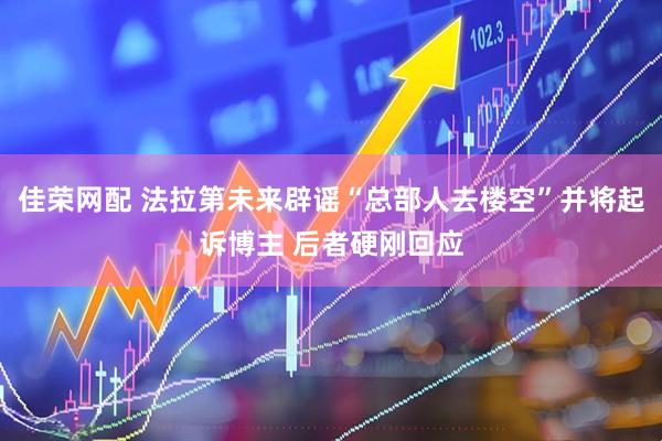 佳荣网配 法拉第未来辟谣“总部人去楼空”并将起诉博主 后者硬刚回应