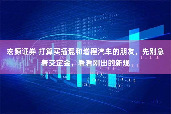 宏源证券 打算买插混和增程汽车的朋友，先别急着交定金，看看刚出的新规