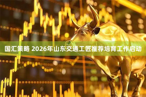 国汇策略 2026年山东交通工匠推荐培育工作启动