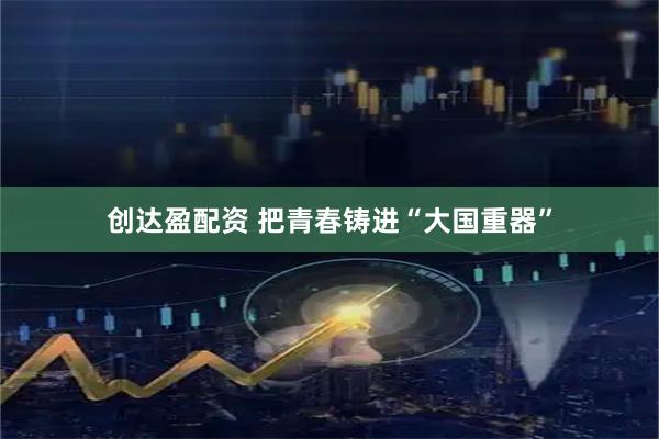 创达盈配资 把青春铸进“大国重器”