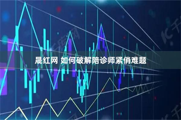 晟红网 如何破解陪诊师紧俏难题