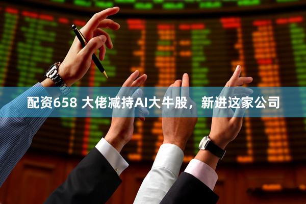 配资658 大佬减持AI大牛股，新进这家公司