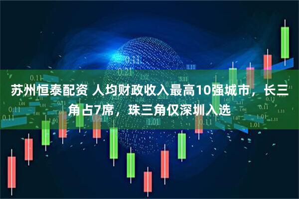 苏州恒泰配资 人均财政收入最高10强城市，长三角占7席，珠三角仅深圳入选