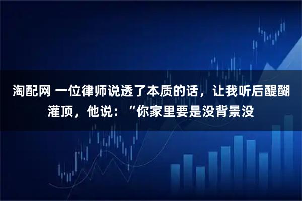 淘配网 一位律师说透了本质的话，让我听后醍醐灌顶，他说：“你家里要是没背景没